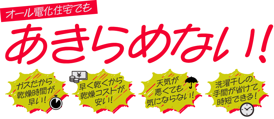 オール電化住宅でも あきらめなし ガスだから ＜乾燥時間が 早い！ 1 洗濯干しの ・手間が省けて 時短できる！ 天気が 悪くても 気にならない！ 早く乾くから 乾燥コストが 安い！